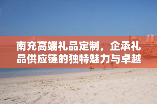 南充高端礼品定制，企承礼品供应链的独特魅力与卓越服务